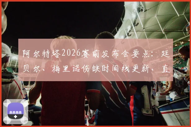 阿尔特塔2026赛前发布会要点：廷贝尔、梅里诺伤缺时间线更新，直面批评称其为球队进步催化剂