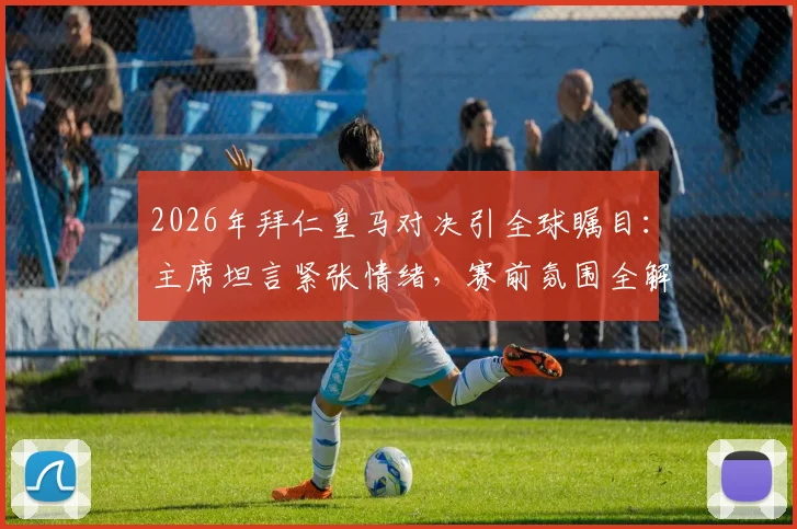 2026年拜仁皇马对决引全球瞩目：主席坦言紧张情绪，赛前氛围全解析