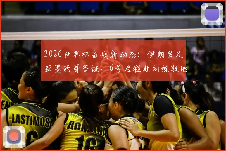 2026世界杯备战新动态：伊朗男足获墨西哥签证，6号启程赴训练驻地，行程安排全解析