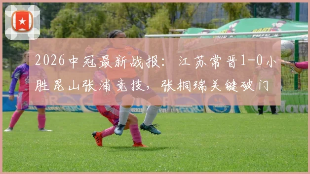 2026中冠最新战报:江苏常晋1-0小胜昆山张浦竞技,张桐瑞关键破门助球队全取三分