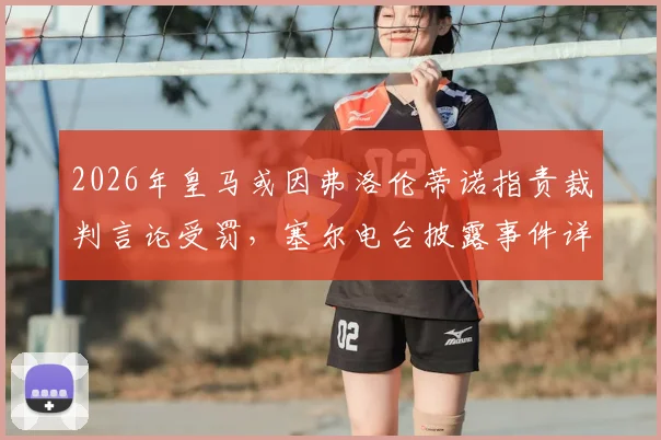 2026年皇马或因弗洛伦蒂诺指责裁判言论受罚,塞尔电台披露事件详情及潜在后果分析