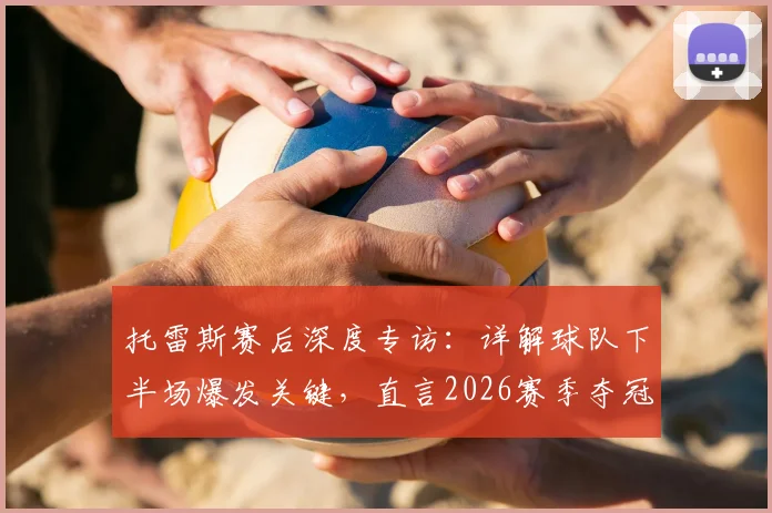托雷斯赛后深度专访：详解球队下半场爆发关键，直言2026赛季夺冠决心与路径