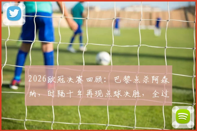 2026欧冠决赛回顾：巴黎点杀阿森纳，时隔十年再现点球决胜，全过程深度复盘