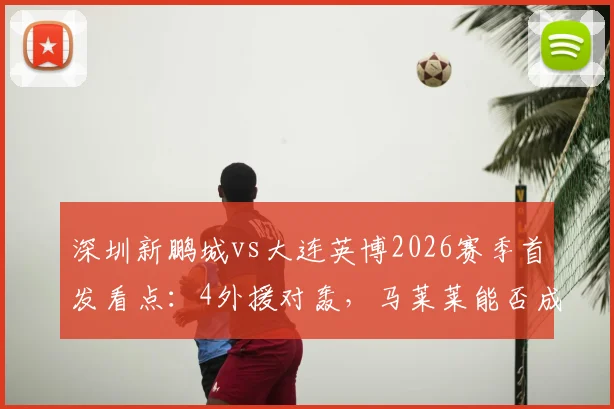 深圳新鹏城vs大连英博2026赛季首发看点:4外援对轰,马莱莱能否成为胜负手?