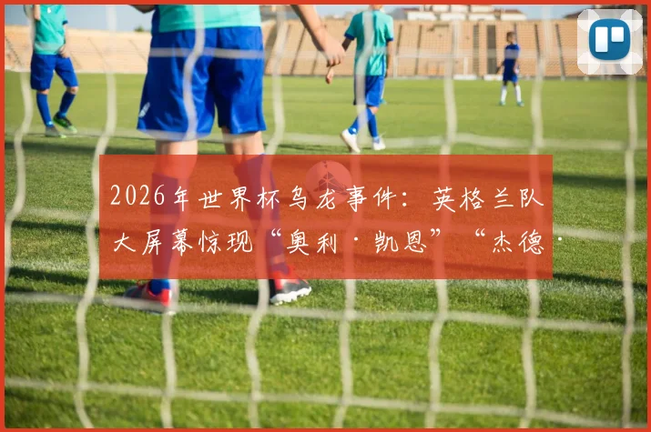 2026年世界杯乌龙事件：英格兰队大屏幕惊现“奥利·凯恩”“杰德·贝林厄姆”，首发名单打错影响有多大？