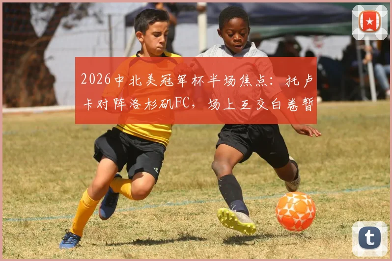 2026中北美冠军杯半场焦点：托卢卡对阵洛杉矶FC，场上互交白卷暂时0-0打平，战况胶着看点解析