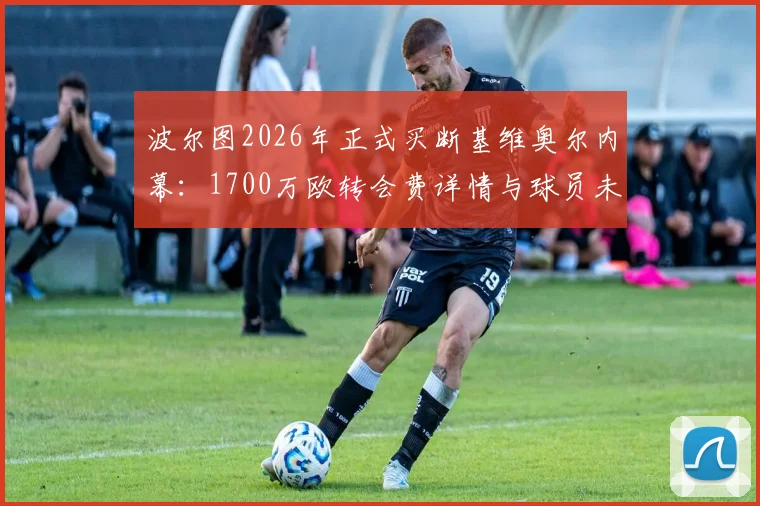 波尔图2026年正式买断基维奥尔内幕：1700万欧转会费详情与球员未来前景全解析