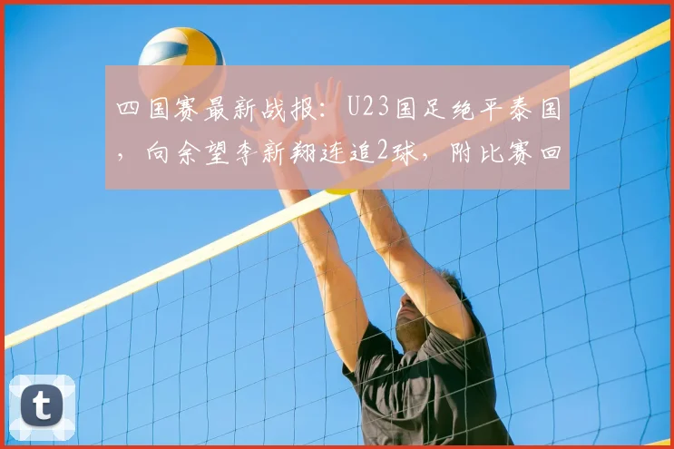 四国赛最新战报：U23国足绝平泰国，向余望李新翔连追2球，附比赛回放与进球分析
