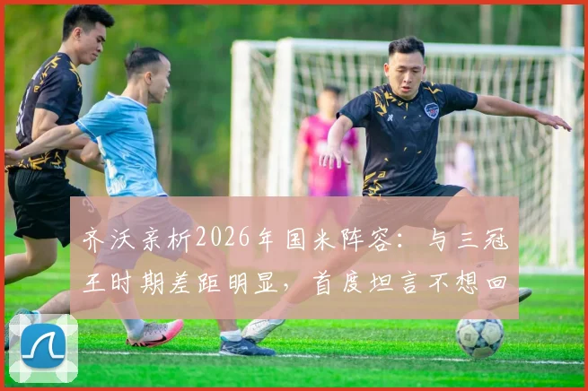 齐沃亲析2026年国米阵容:与三冠王时期差距明显,首度坦言不想回应穆里尼奥往事缘由