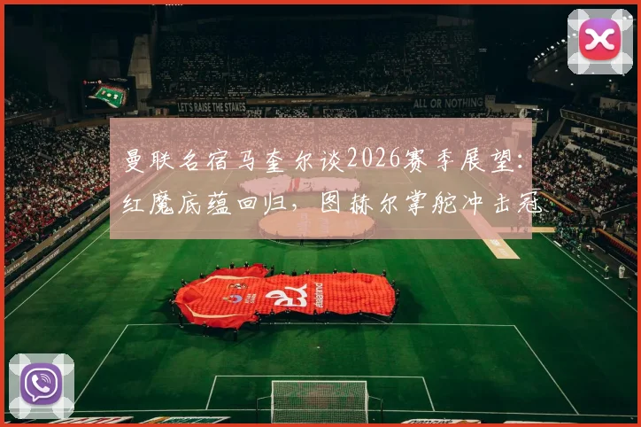 曼联名宿马奎尔谈2026赛季展望：红魔底蕴回归，图赫尔掌舵冲击冠军的正确决策解析