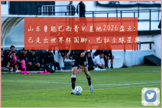 山东鲁能巴西青训基地2026盘点：已走出世界杯国脚，巴拉圭球星奥斯卡是杰出代表