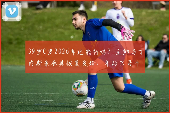 39岁C罗2026年还能行吗?主帅马丁内斯亲承其恢复良好,年龄只是个数字,关键看身体状态