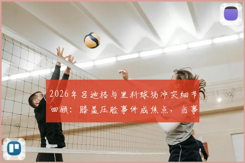 2026年吕迪格与里科球场冲突细节回顾：膝盖压脸事件成焦点，当事人里科直言无法原谅