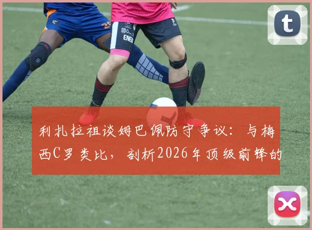 利扎拉祖谈姆巴佩防守争议：与梅西C罗类比，剖析2026年顶级前锋的防守职责与战术豁免权