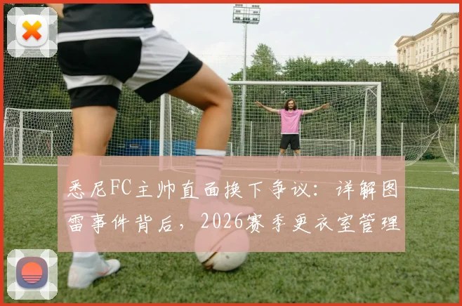 悉尼FC主帅直面换下争议:详解图雷事件背后,2026赛季更衣室管理策略调整
