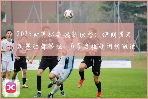 2026世界杯备战新动态：伊朗男足获墨西哥签证，6号启程赴训练驻地，行程安排全解析