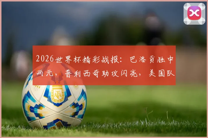 2026世界杯精彩战报：巴洛贡独中两元，普利西奇助攻闪亮，美国队4-1轻取巴拉圭全场回放与数据解析
