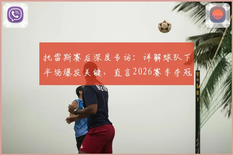 托雷斯赛后深度专访:详解球队下半场爆发关键,直言2026赛季夺冠决心与路径