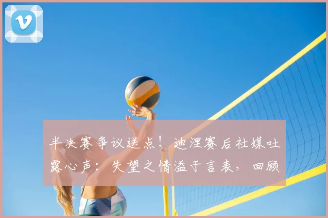 半决赛争议送点!迪涅赛后社媒吐露心声:失望之情溢于言表,回顾职业生涯艰难时刻