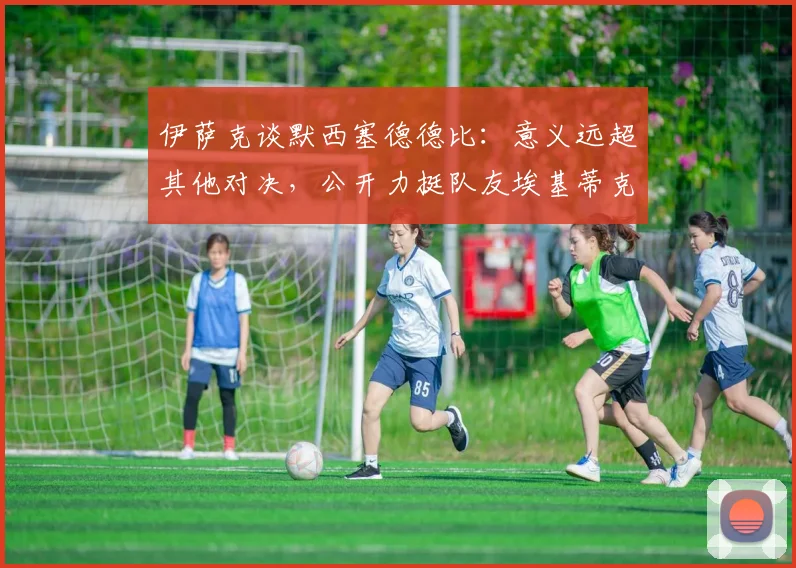 伊萨克谈默西塞德德比:意义远超其他对决,公开力挺队友埃基蒂克