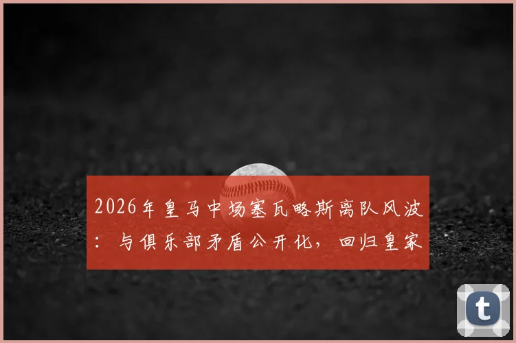 2026年皇马中场塞瓦略斯离队风波：与俱乐部矛盾公开化，回归皇家贝蒂斯前景分析