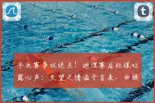 半决赛争议送点!迪涅赛后社媒吐露心声:失望之情溢于言表,回顾职业生涯艰难时刻