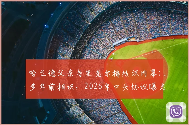 哈兰德父亲与里克尔梅结识内幕：多年前相识，2026年口头协议曝光，牵扯未来转会动向