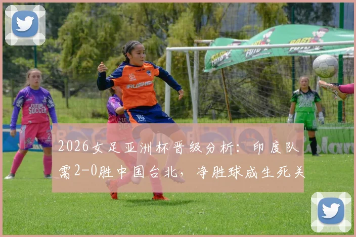 2026女足亚洲杯晋级分析：印度队需2-0胜中国台北，净胜球成生死关键