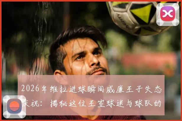2026年维拉进球瞬间威廉王子失态庆祝:揭秘这位王室球迷与球队的疯狂羁绊