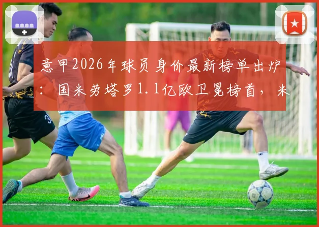 意甲2026年球员身价最新榜单出炉:国米劳塔罗1.1亿欧卫冕榜首,米兰帕斯8000万飙升次席,潜力新星排名一览