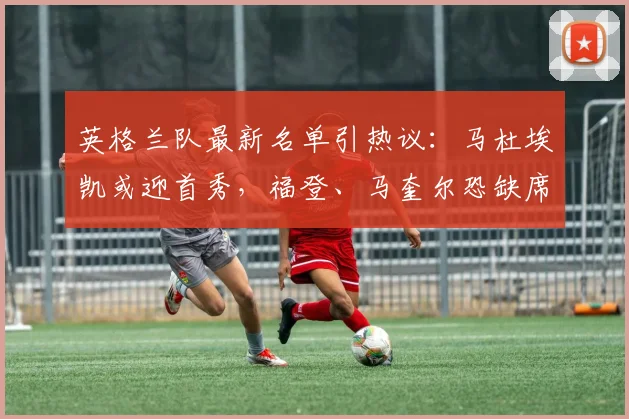 英格兰队最新名单引热议：马杜埃凯或迎首秀，福登、马奎尔恐缺席2026大赛