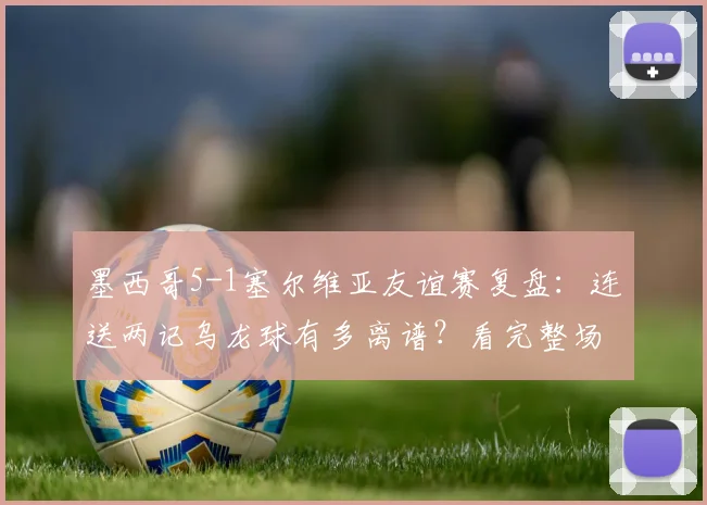墨西哥5-1塞尔维亚友谊赛复盘:连送两记乌龙球有多离谱?看完整场比赛集锦与球员评分