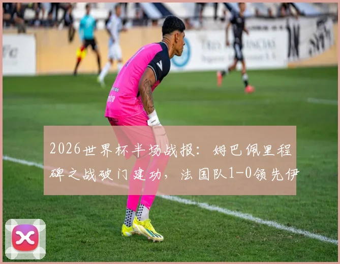 2026世界杯半场战报:姆巴佩里程碑之战破门建功,法国队1-0领先伊拉克战术解析