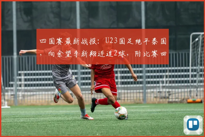 四国赛最新战报：U23国足绝平泰国，向余望李新翔连追2球，附比赛回放与进球分析