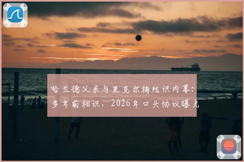 哈兰德父亲与里克尔梅结识内幕：多年前相识，2026年口头协议曝光，牵扯未来转会动向