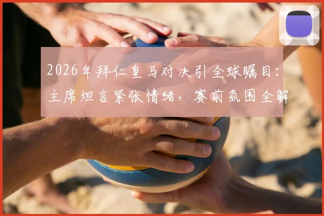 2026年拜仁皇马对决引全球瞩目:主席坦言紧张情绪,赛前氛围全解析