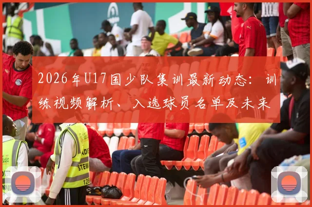 2026年U17国少队集训最新动态:训练视频解析、入选球员名单及未来大赛备战看点