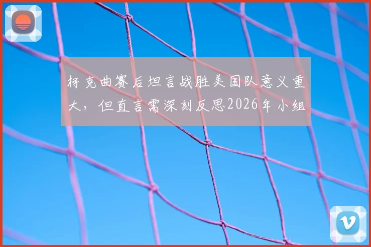 柯克曲赛后坦言战胜美国队意义重大，但直言需深刻反思2026年小组出局根本原因