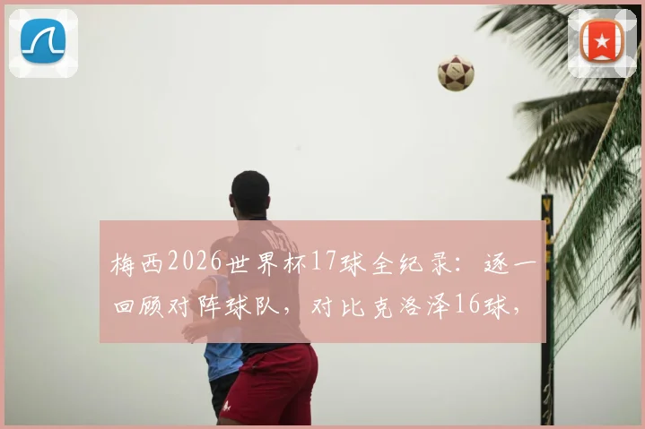 梅西2026世界杯17球全纪录:逐一回顾对阵球队,对比克洛泽16球,解析射手王排名历程与未来展望