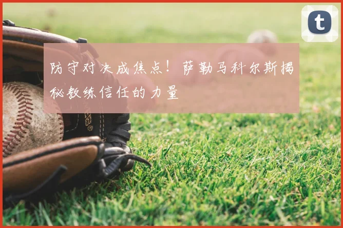 防守对决成焦点！萨勒马科尔斯揭秘教练信任的力量