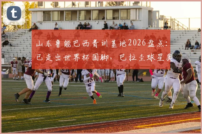 山东鲁能巴西青训基地2026盘点：已走出世界杯国脚，巴拉圭球星奥斯卡是杰出代表