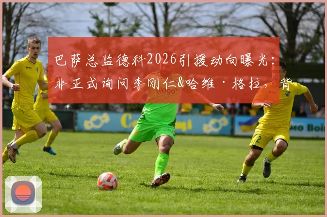 巴萨总监德科2026引援动向曝光：非正式询问李刚仁&哈维·格拉，背后策略与球员前景深度分析