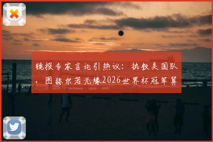 镜报专家言论引热议:执教美国队,图赫尔若无缘2026世界杯冠军算失败?成绩与前景深度剖析
