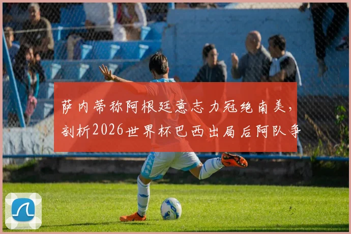 萨内蒂称阿根廷意志力冠绝南美,剖析2026世界杯巴西出局后阿队争冠前景与坚韧传统