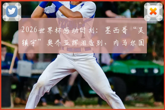 2026世界杯感动时刻：墨西哥“吴镇宇”奥乔亚挥泪告别，内马尔国家队最后一舞泪洒绿茵