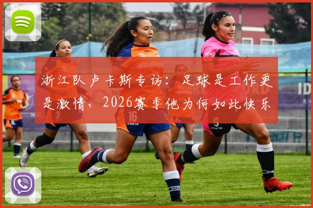 浙江队卢卡斯专访:足球是工作更是激情,2026赛季他为何如此快乐?