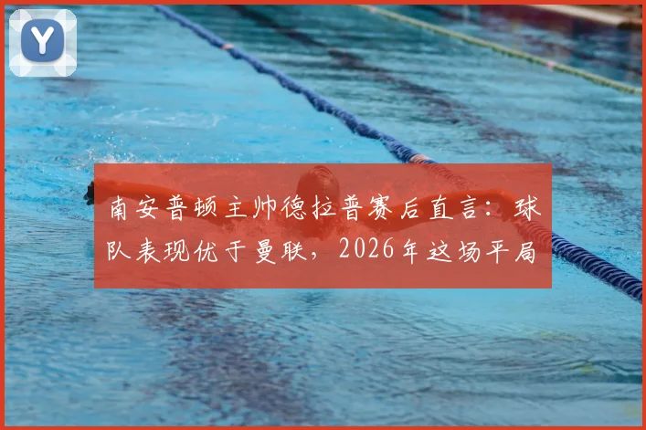 南安普顿主帅德拉普赛后直言:球队表现优于曼联,2026年这场平局本可大胜收场