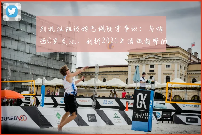 利扎拉祖谈姆巴佩防守争议：与梅西C罗类比，剖析2026年顶级前锋的防守职责与战术豁免权