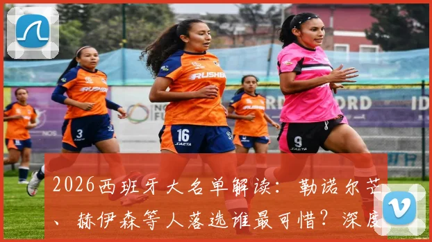 2026西班牙大名单解读:勒诺尔芒、赫伊森等人落选谁最可惜?深度分析无缘球员现状
