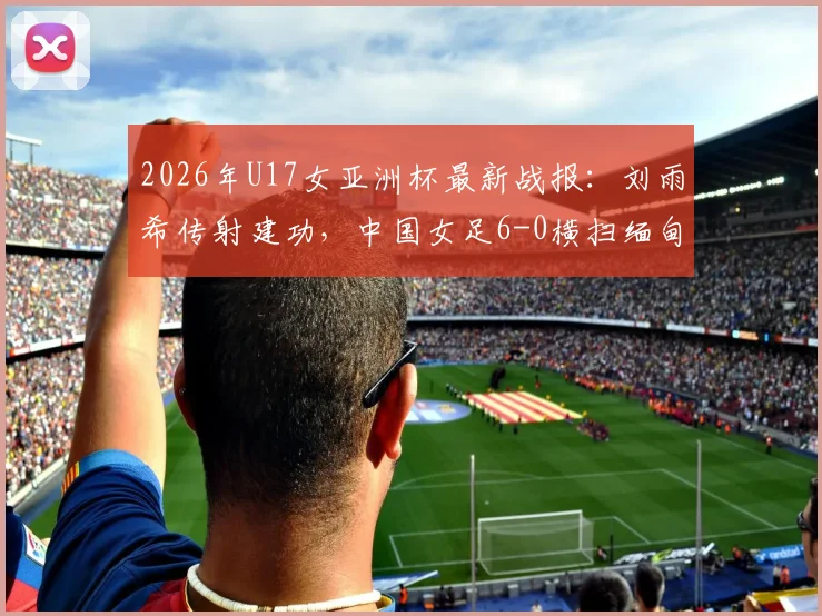 2026年U17女亚洲杯最新战报：刘雨希传射建功，中国女足6-0横扫缅甸，附完整赛程与出线分析